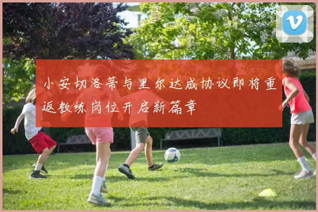 小安切洛蒂与里尔达成协议即将重返教练岗位开启新篇章