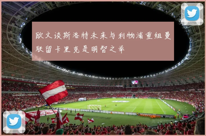 欧文谈斯洛特未来与利物浦重组曼联留卡里克是明智之举