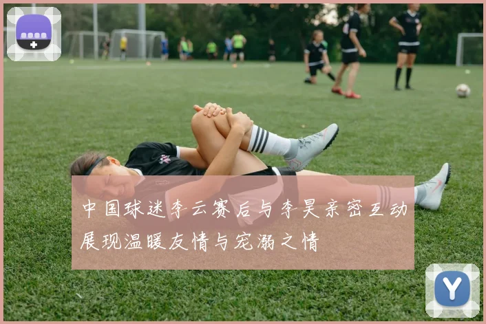 中国球迷李云赛后与李昊亲密互动展现温暖友情与宠溺之情