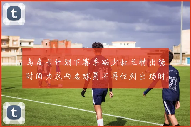乌度卡计划下赛季减少杜兰特出场时间力求两名球员不再位列出场时间前五