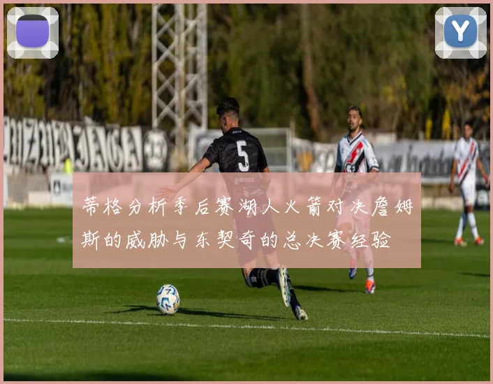 蒂格分析季后赛湖人火箭对决詹姆斯的威胁与东契奇的总决赛经验