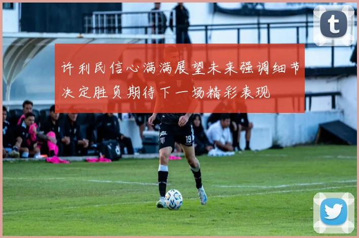许利民信心满满展望未来强调细节决定胜负期待下一场精彩表现