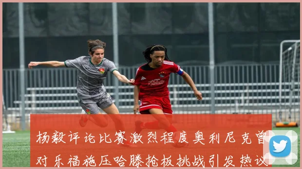 杨毅评论比赛激烈程度奥利尼克曾对乐福施压哈滕抢板挑战引发热议