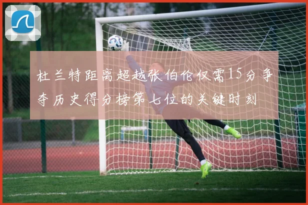 杜兰特距离超越张伯伦仅需15分争夺历史得分榜第七位的关键时刻