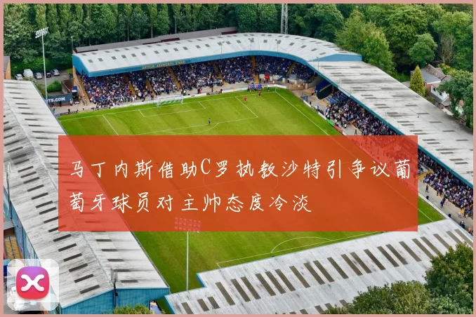 马丁内斯借助C罗执教沙特引争议葡萄牙球员对主帅态度冷淡