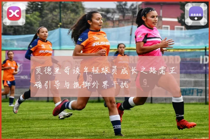 莫德里奇谈年轻球员成长之路需正确引导与抵御外界干扰