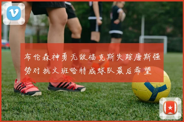布伦森神勇无敌福克斯失踪唐斯强势对抗文班哈特成球队最后希望