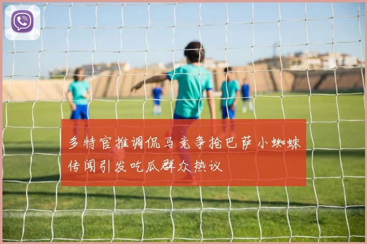 多特官推调侃马竞争抢巴萨小蜘蛛传闻引发吃瓜群众热议