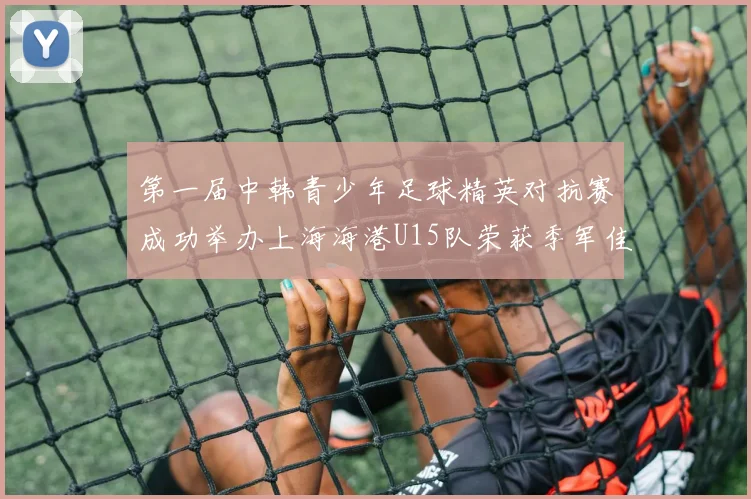 第一届中韩青少年足球精英对抗赛成功举办上海海港U15队荣获季军佳绩